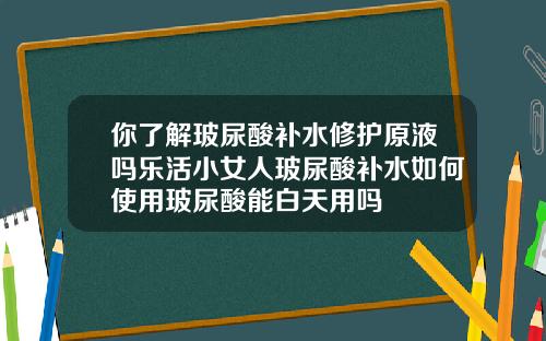 你了解玻尿酸补水修护原液吗乐活小女人玻尿酸补水如何使用玻尿酸能白天用吗