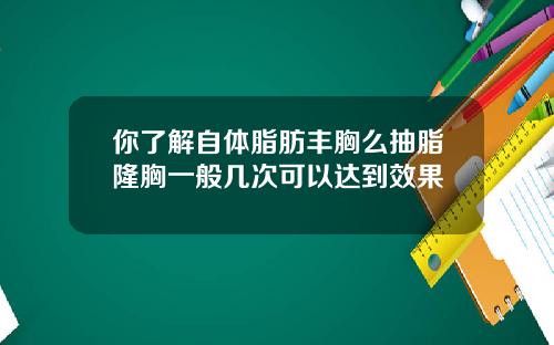 你了解自体脂肪丰胸么抽脂隆胸一般几次可以达到效果