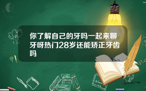 你了解自己的牙吗一起来聊牙呀热门28岁还能矫正牙齿吗