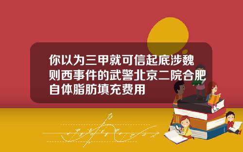 你以为三甲就可信起底涉魏则西事件的武警北京二院合肥自体脂肪填充费用