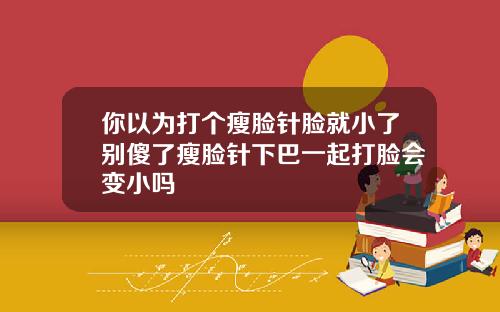 你以为打个瘦脸针脸就小了别傻了瘦脸针下巴一起打脸会变小吗