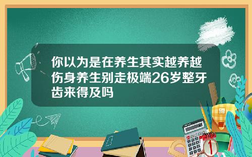你以为是在养生其实越养越伤身养生别走极端26岁整牙齿来得及吗