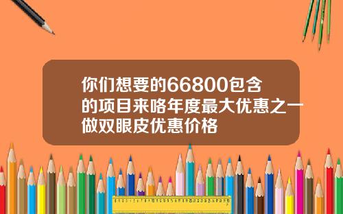 你们想要的66800包含的项目来咯年度最大优惠之一做双眼皮优惠价格