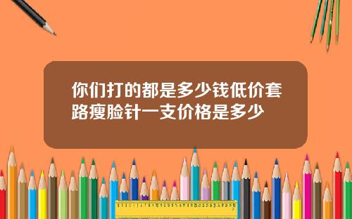 你们打的都是多少钱低价套路瘦脸针一支价格是多少