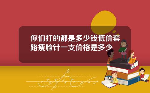 你们打的都是多少钱低价套路瘦脸针一支价格是多少