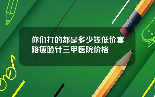 你们打的都是多少钱低价套路瘦脸针三甲医院价格