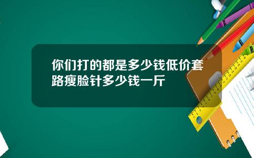 你们打的都是多少钱低价套路瘦脸针多少钱一斤
