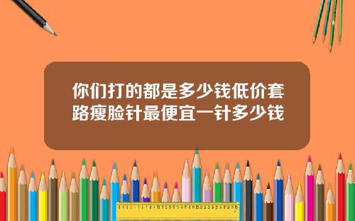 你们打的都是多少钱低价套路瘦脸针最便宜一针多少钱