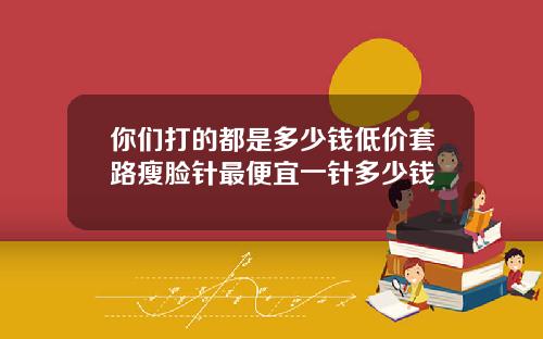 你们打的都是多少钱低价套路瘦脸针最便宜一针多少钱