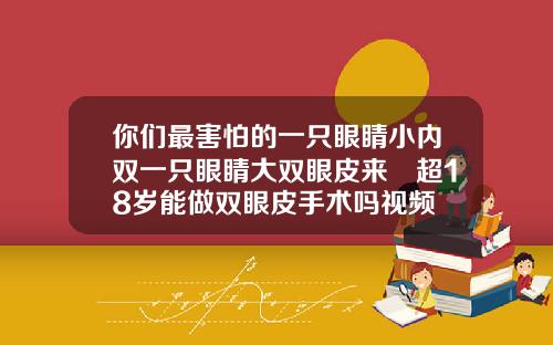 你们最害怕的一只眼睛小内双一只眼睛大双眼皮来啰超18岁能做双眼皮手术吗视频