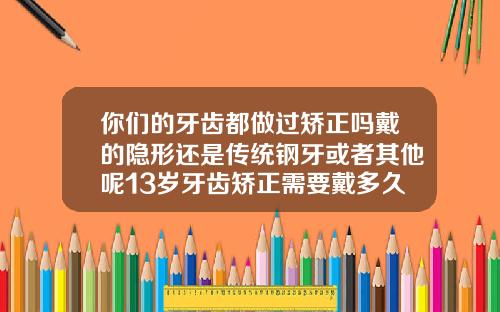 你们的牙齿都做过矫正吗戴的隐形还是传统钢牙或者其他呢13岁牙齿矫正需要戴多久