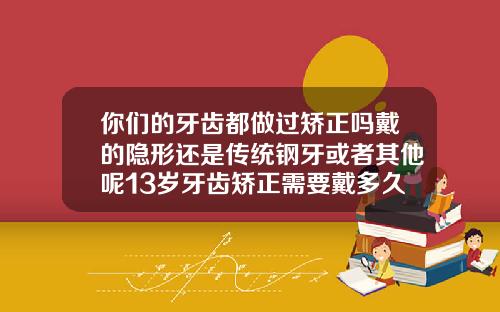 你们的牙齿都做过矫正吗戴的隐形还是传统钢牙或者其他呢13岁牙齿矫正需要戴多久