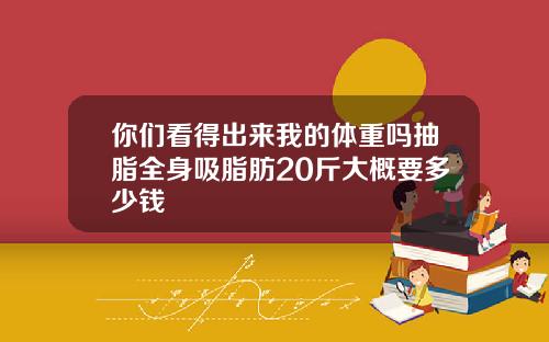 你们看得出来我的体重吗抽脂全身吸脂肪20斤大概要多少钱