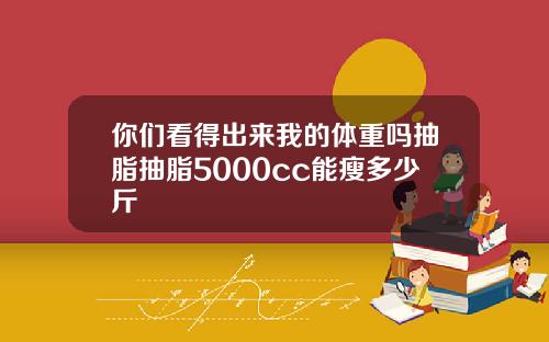你们看得出来我的体重吗抽脂抽脂5000cc能瘦多少斤