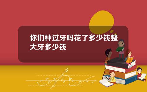 你们种过牙吗花了多少钱整大牙多少钱