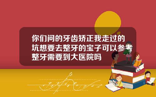你们问的牙齿矫正我走过的坑想要去整牙的宝子可以参考整牙需要到大医院吗