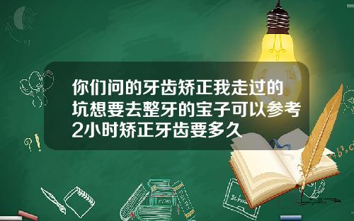 你们问的牙齿矫正我走过的坑想要去整牙的宝子可以参考2小时矫正牙齿要多久