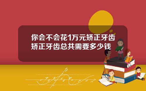 你会不会花1万元矫正牙齿矫正牙齿总共需要多少钱