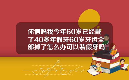 你信吗我今年60岁已经戴了40多年假牙60岁牙齿全部掉了怎么办可以装假牙吗