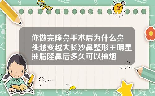 你做完隆鼻手术后为什么鼻头越变越大长沙鼻整形王明星抽脂隆鼻后多久可以抽烟