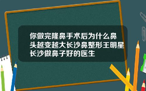 你做完隆鼻手术后为什么鼻头越变越大长沙鼻整形王明星长沙做鼻子好的医生