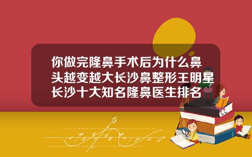 你做完隆鼻手术后为什么鼻头越变越大长沙鼻整形王明星长沙十大知名隆鼻医生排名
