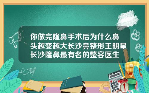 你做完隆鼻手术后为什么鼻头越变越大长沙鼻整形王明星长沙隆鼻最有名的整容医生