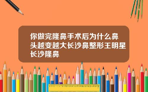 你做完隆鼻手术后为什么鼻头越变越大长沙鼻整形王明星长沙隆鼻