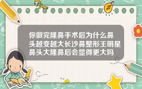 你做完隆鼻手术后为什么鼻头越变越大长沙鼻整形王明星鼻头大隆鼻后会显得更大吗