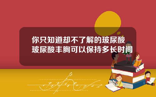 你只知道却不了解的玻尿酸玻尿酸丰胸可以保持多长时间