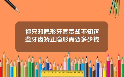 你只知隐形牙套贵却不知这些牙齿矫正隐形需要多少钱