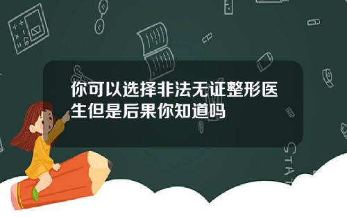 你可以选择非法无证整形医生但是后果你知道吗