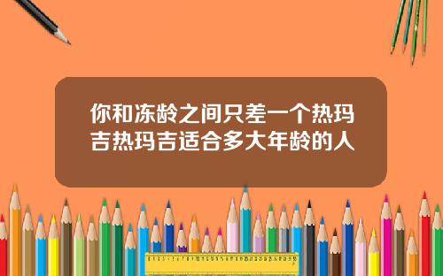 你和冻龄之间只差一个热玛吉热玛吉适合多大年龄的人