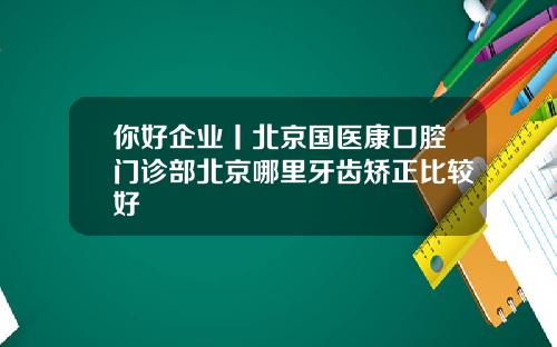 你好企业丨北京国医康口腔门诊部北京哪里牙齿矫正比较好
