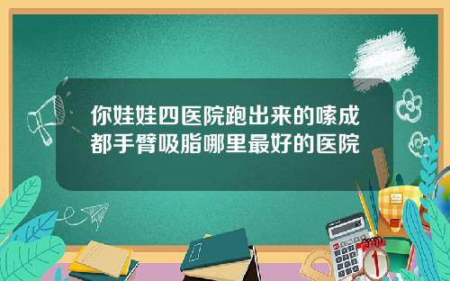 你娃娃四医院跑出来的嗦成都手臂吸脂哪里最好的医院