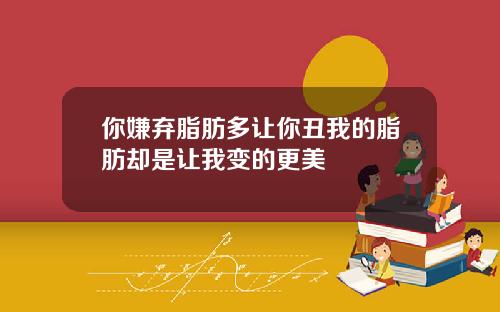 你嫌弃脂肪多让你丑我的脂肪却是让我变的更美