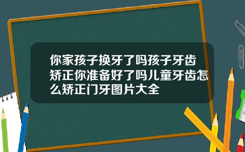 你家孩子换牙了吗孩子牙齿矫正你准备好了吗儿童牙齿怎么矫正门牙图片大全
