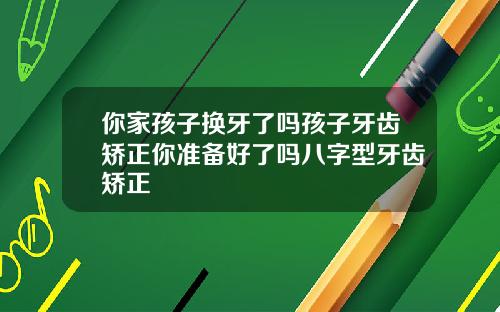 你家孩子换牙了吗孩子牙齿矫正你准备好了吗八字型牙齿矫正