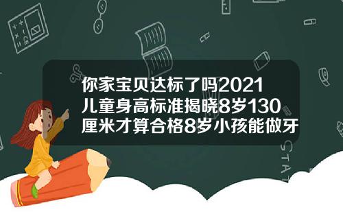 你家宝贝达标了吗2021儿童身高标准揭晓8岁130厘米才算合格8岁小孩能做牙齿矫正吗