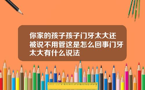 你家的孩子孩子门牙太大还被说不用管这是怎么回事门牙太大有什么说法
