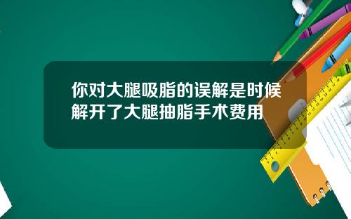 你对大腿吸脂的误解是时候解开了大腿抽脂手术费用