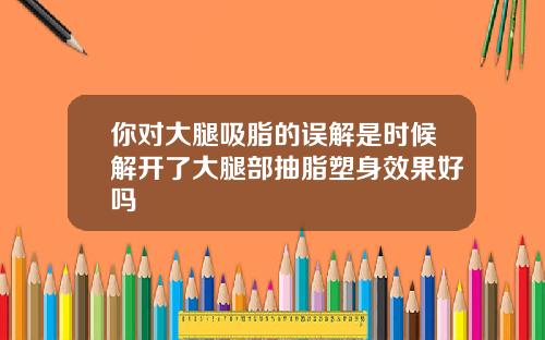 你对大腿吸脂的误解是时候解开了大腿部抽脂塑身效果好吗