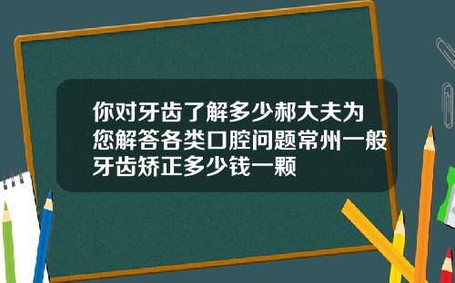 你对牙齿了解多少郝大夫为您解答各类口腔问题常州一般牙齿矫正多少钱一颗