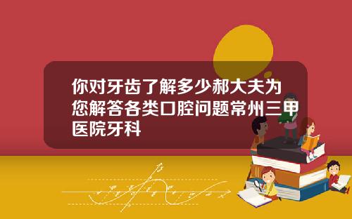 你对牙齿了解多少郝大夫为您解答各类口腔问题常州三甲医院牙科