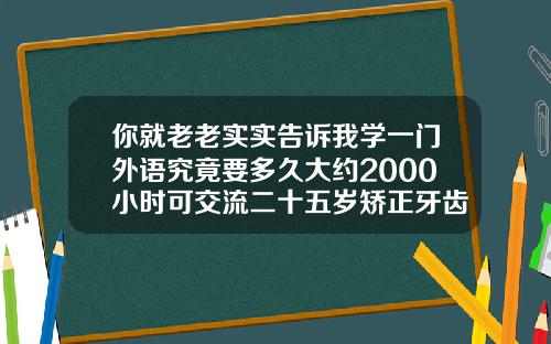 你就老老实实告诉我学一门外语究竟要多久大约2000小时可交流二十五岁矫正牙齿要多久才能好