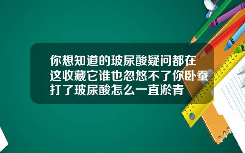 你想知道的玻尿酸疑问都在这收藏它谁也忽悠不了你卧蚕打了玻尿酸怎么一直淤青