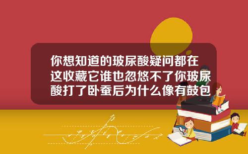 你想知道的玻尿酸疑问都在这收藏它谁也忽悠不了你玻尿酸打了卧蚕后为什么像有鼓包似的