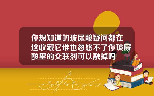 你想知道的玻尿酸疑问都在这收藏它谁也忽悠不了你玻尿酸里的交联剂可以融掉吗