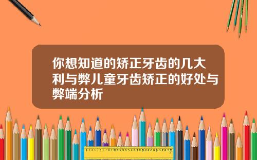 你想知道的矫正牙齿的几大利与弊儿童牙齿矫正的好处与弊端分析