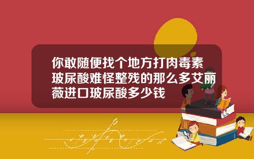 你敢随便找个地方打肉毒素玻尿酸难怪整残的那么多艾丽薇进口玻尿酸多少钱